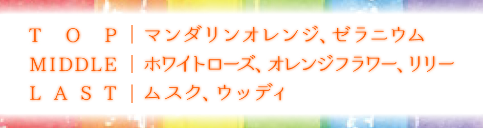 TOP | マンダリンオレンジ、ゼラニウム MIDDLE | ホワイトローズ、オレンジフラワー、リリー LAST | ムスク、ウッディ